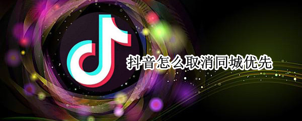 抖音怎么取消同城优先（抖音取消同城优先怎么弄）