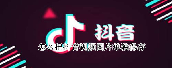 怎么把抖音视频图片单独保存（如何在抖音视频保存图片）