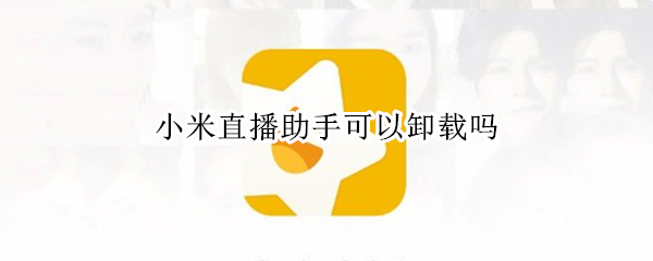 小米直播助手可以卸载吗（小米手机里的小米直播助手可以卸载吗）
