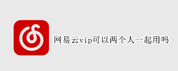 网易云vip可以两个人一起用吗（网易云vip可以两个人一起用吗）