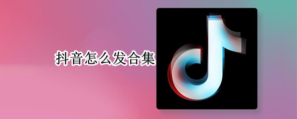 抖音怎么发合集 抖音怎么发合集作品分类