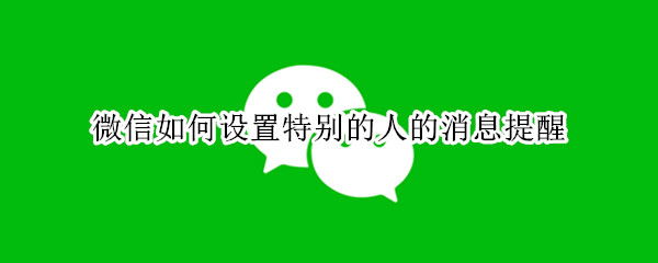 微信如何设置特别的人的消息提醒 微信如何设置特别的人的消息提醒苹果