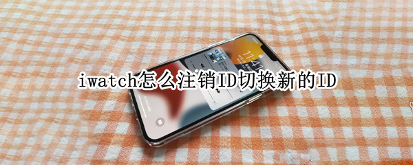 iwatch怎么注销ID切换新的ID（iwatch取消id绑定）