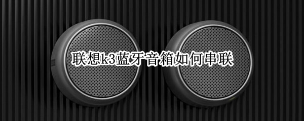 联想k3蓝牙音箱如何串联（联想k3蓝牙音箱如何串联设备）