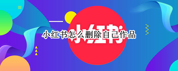 小红书怎么删除自己作品 小红书怎么删除自己作品,为什么删不掉
