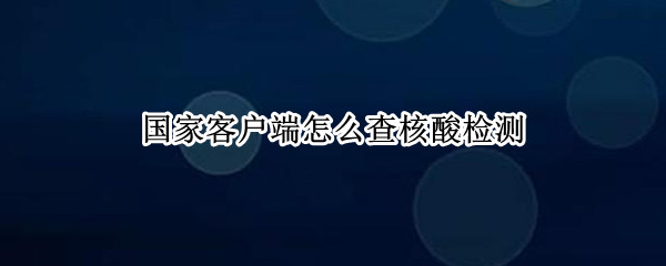 国家客户端怎么查核酸检测（国家客户端怎么查核酸检测具体时间）