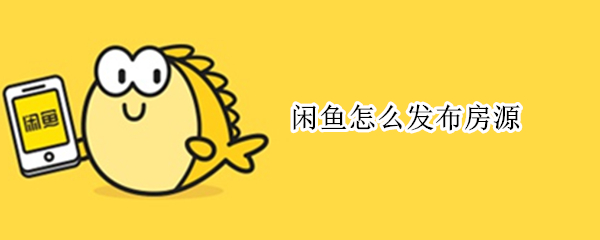 闲鱼怎么发布房源（闲鱼发布房源为什么需要认证）