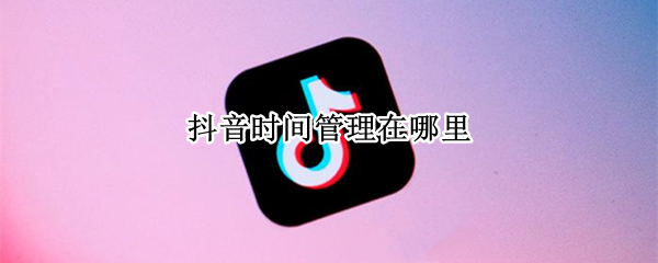 抖音时间管理在哪里 抖音怎么管理时间