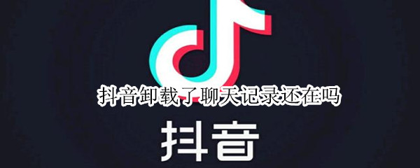 抖音卸载了聊天记录还在吗 把抖音卸载了聊天记录还在吗