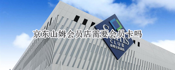 京东山姆会员店需要会员卡吗（京东山姆会员店要卡么）