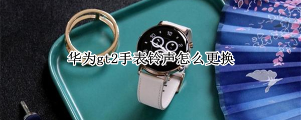 华为gt2手表铃声怎么更换（华为手表新款watch gt2怎么调铃声）