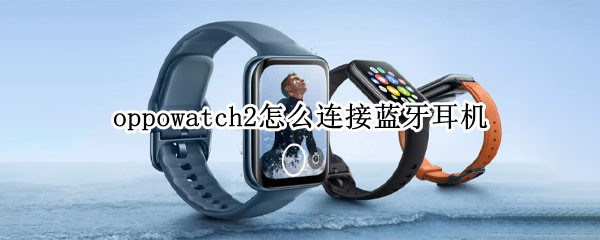 oppowatch2怎么连接蓝牙耳机（oppowatch2连接蓝牙耳机声音小）