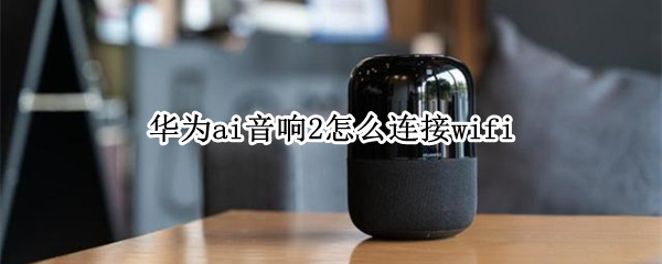 华为ai音响2怎么连接wifi 华为ai音响2怎么连接wifi语音超控不好使