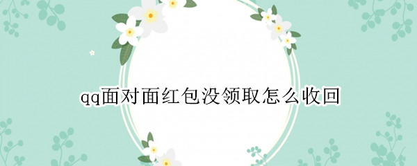 qq面对面红包没领取怎么收回（qq发红包对方没接收前怎么撤回来）