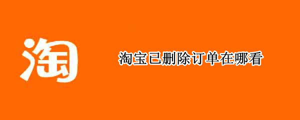 淘宝已删除订单在哪看 淘宝已删除的订单怎么看