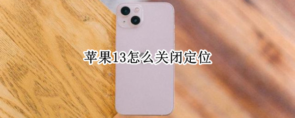 苹果13怎么关闭定位 苹果13怎么关闭定位通知