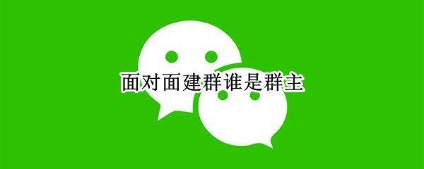 面对面建群谁是群主（建群的就是群主吗）