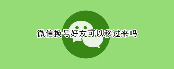 微信换号好友可以移过来吗 微信换号好友可以移过来吗2021