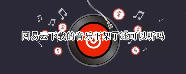 网易云下载的音乐下架了还可以听吗（网易云下载的音乐下架了还可以听吗）