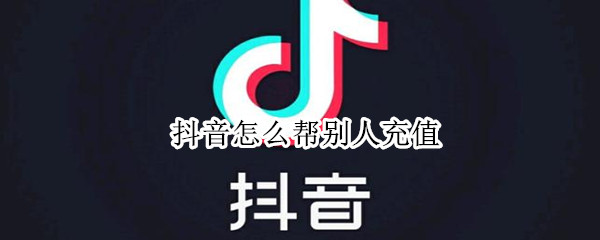 抖音怎么帮别人充值 抖音怎么帮别人充值抖币