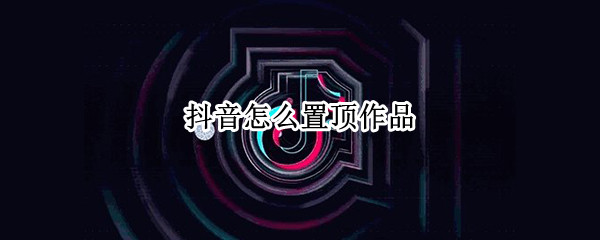 抖音怎么置顶作品 抖音怎么置顶作品评论