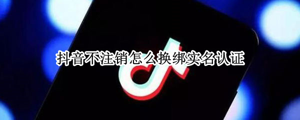 抖音不注销怎么换绑实名认证 抖音不注销怎么换绑实名认证信息