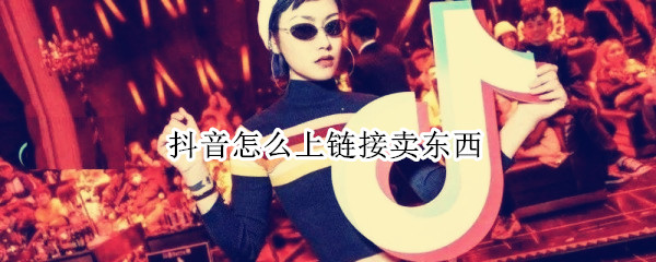 抖音怎么上链接卖东西 抖音如何卖东西链接