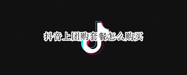 抖音上团购套餐怎么购买 抖音上团购套餐怎么购买不了
