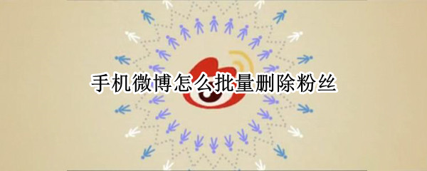 手机微博怎么批量删除粉丝 手机微博怎么批量删除粉丝关注