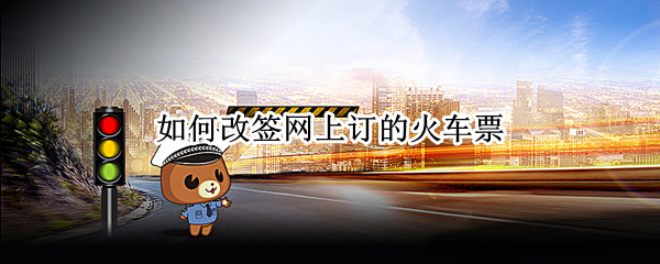如何改签网上订的火车票（如何改签网上订的火车票起始站）