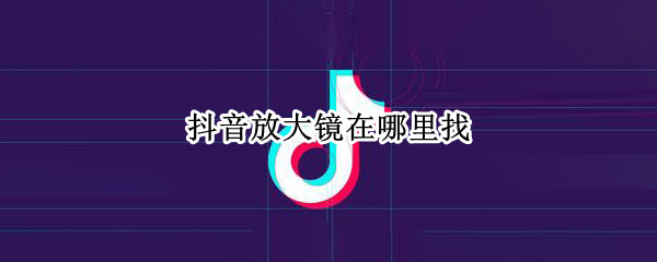抖音放大镜在哪里找（抖音里的放大镜怎么找不到了）