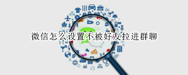 微信怎么设置不被好友拉进群聊（怎样设置不被微信好友拉进群聊）
