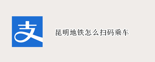 昆明地铁怎么扫码乘车 昆明地铁扫码乘车下载