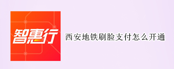 西安地铁刷脸支付怎么开通 西安地铁刷脸支付怎么开通不了