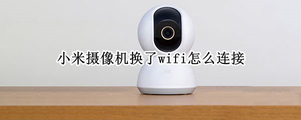 小米摄像机换了wifi怎么连接 小米摄像头换了wifi怎么连接