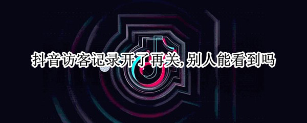 抖音访客记录开了再关,别人能看到吗 抖音访客记录开了再关,别人能看到吗