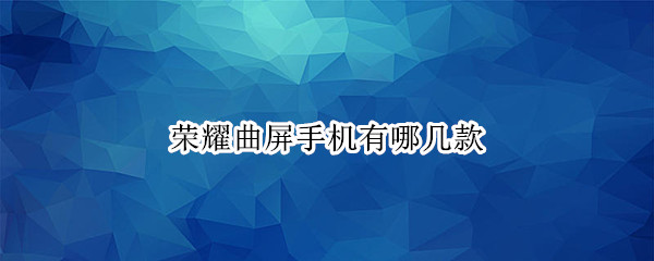 荣耀曲屏手机有哪几款（华为荣耀曲屏手机有哪几款）
