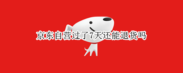 京东自营过了7天还能退货吗（京东自营过了7天怎么退货）