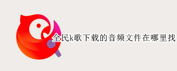 全民k歌下载的音频文件在哪里找 全民k歌下载的音频在哪个文件夹
