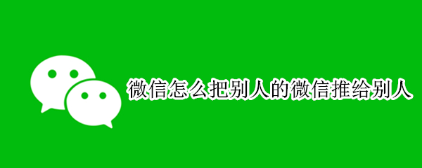 微信怎么把别人的微信推给别人 微信怎么把别人的微信推给别人呢