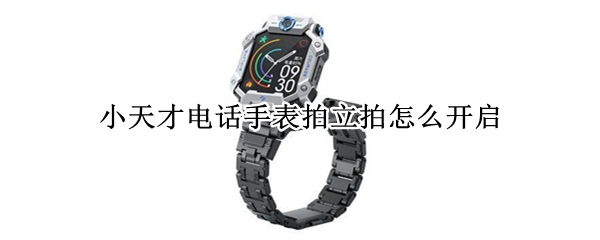 小天才电话手表拍立拍怎么开启 小天才电话手表拍立拍怎么开启功能