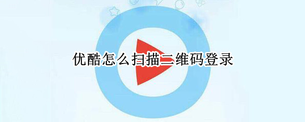 优酷怎么扫描二维码登录 优酷怎么扫描二维码登录手机上