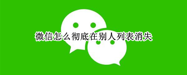 微信怎么彻底在别人列表消失 微信怎么彻底在别人列表消失看不到自己的头像