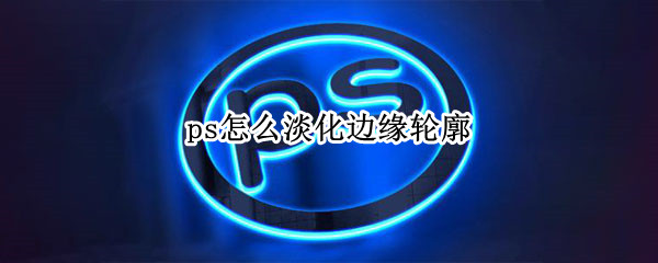 ps怎么淡化边缘轮廓（醒图怎么淡化边缘轮廓）