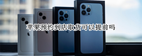 苹果预约到店取货可以提前吗 苹果预约到店取货能提前吗