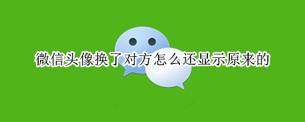 微信头像换了对方怎么还显示原来的 微信头像换了对方怎么还显示原来的怎么办