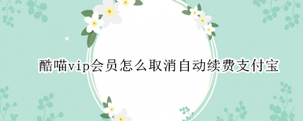 酷喵vip会员怎么取消自动续费支付宝 酷喵vip会员怎么取消自动续费支付宝苹果