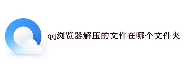 qq浏览器解压的文件在哪个文件夹（QQ浏览器解压的在哪个文件夹）