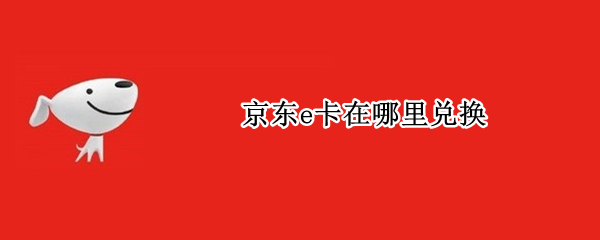 京东e卡在哪里兑换（京东E卡在哪里兑换）