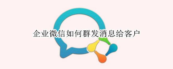 企业微信如何群发消息给客户 企业微信怎么给客户群发消息